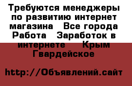 Требуются менеджеры по развитию интернет-магазина - Все города Работа » Заработок в интернете   . Крым,Гвардейское